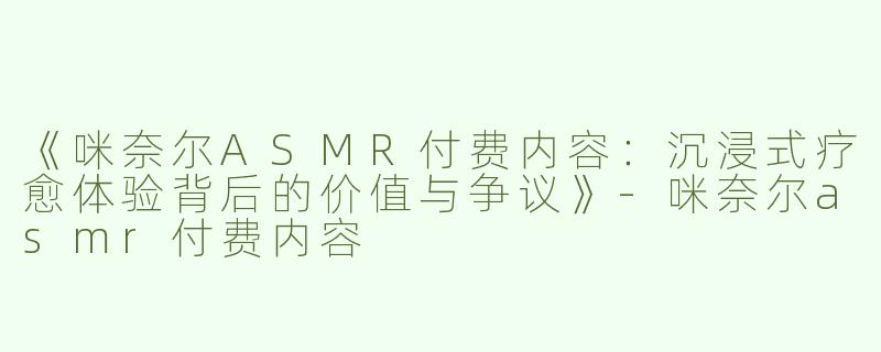《咪奈尔ASMR付费内容：沉浸式疗愈体验背后的价值与争议》-咪奈尔asmr付费内容