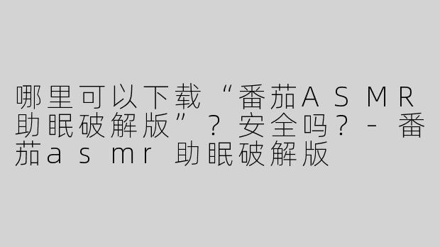 哪里可以下载“番茄ASMR助眠破解版”？安全吗？-番茄asmr助眠破解版