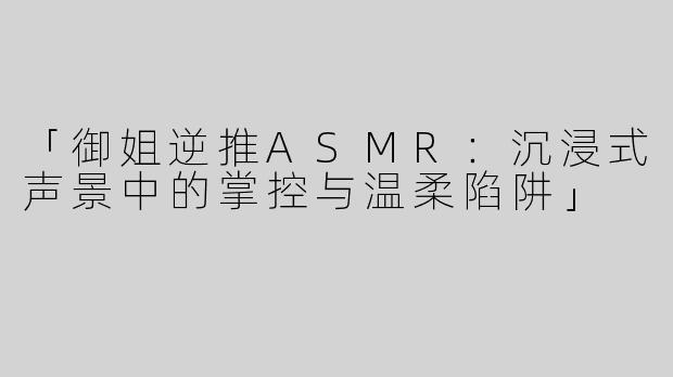 「御姐逆推ASMR：沉浸式声景中的掌控与温柔陷阱」