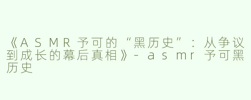 《ASMR予可的“黑历史”：从争议到成长的幕后真相》-asmr予可黑历史