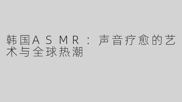 韩国ASMR：声音疗愈的艺术与全球热潮