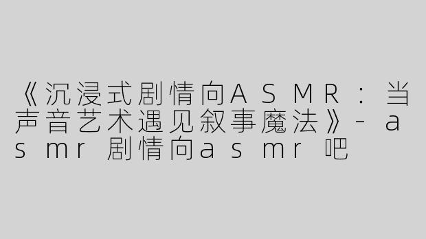 《沉浸式剧情向ASMR：当声音艺术遇见叙事魔法》-asmr剧情向asmr吧