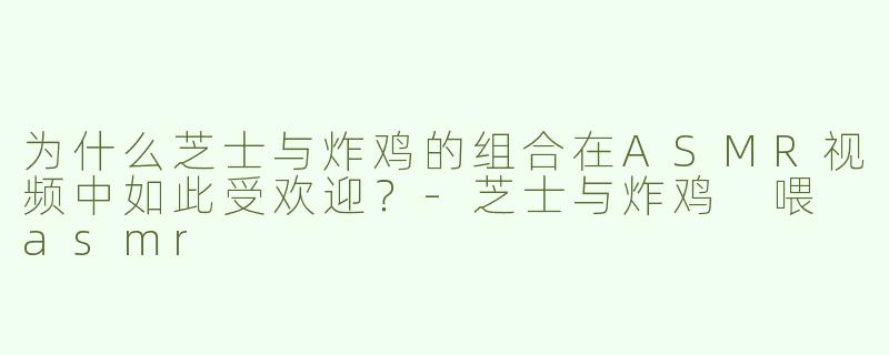 为什么芝士与炸鸡的组合在ASMR视频中如此受欢迎？
