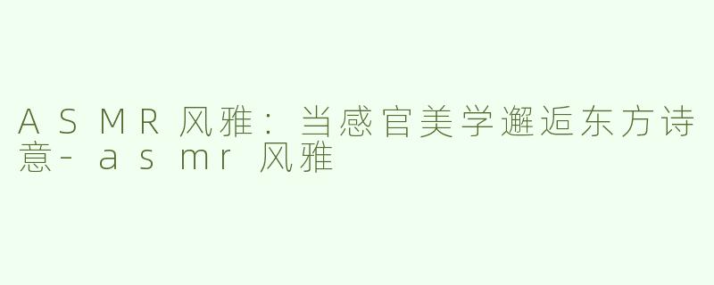 ASMR风雅：当感官美学邂逅东方诗意-asmr风雅