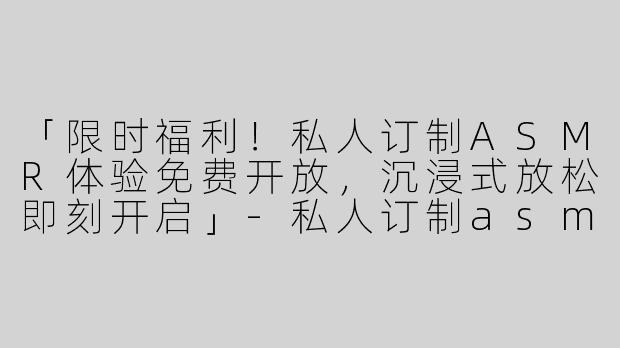 「限时福利！私人订制ASMR体验免费开放，沉浸式放松即刻开启」-私人订制asmr限时免费