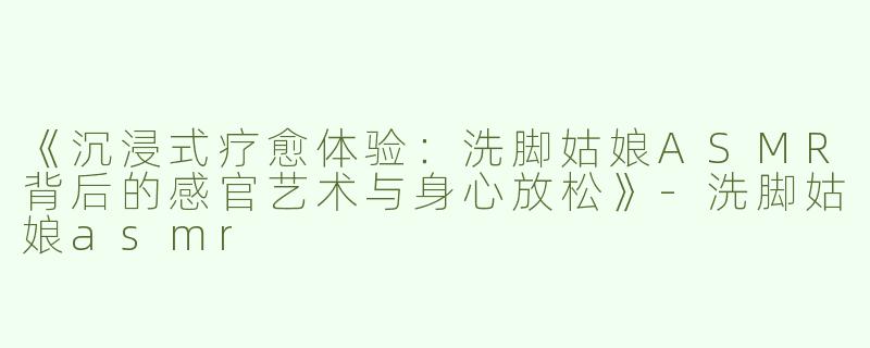 《沉浸式疗愈体验：洗脚姑娘ASMR背后的感官艺术与身心放松》-洗脚姑娘asmr