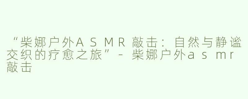 “柴娜户外ASMR敲击：自然与静谧交织的疗愈之旅”