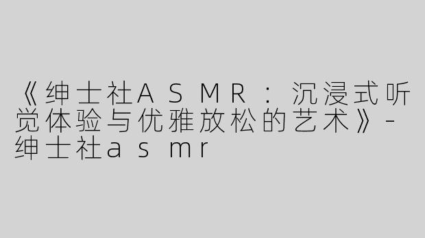 《绅士社ASMR：沉浸式听觉体验与优雅放松的艺术》-绅士社asmr