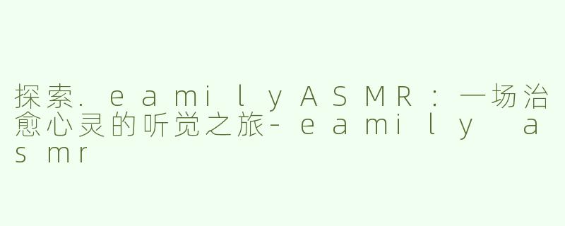 探索.eamilyASMR：一场治愈心灵的听觉之旅-eamily asmr