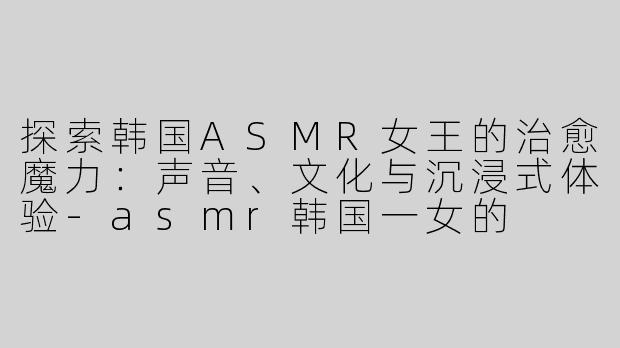 探索韩国ASMR女王的治愈魔力：声音、文化与沉浸式体验-asmr韩国一女的