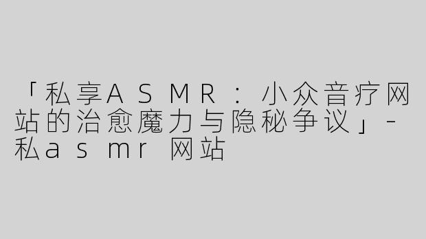 「私享ASMR：小众音疗网站的治愈魔力与隐秘争议」-私asmr网站