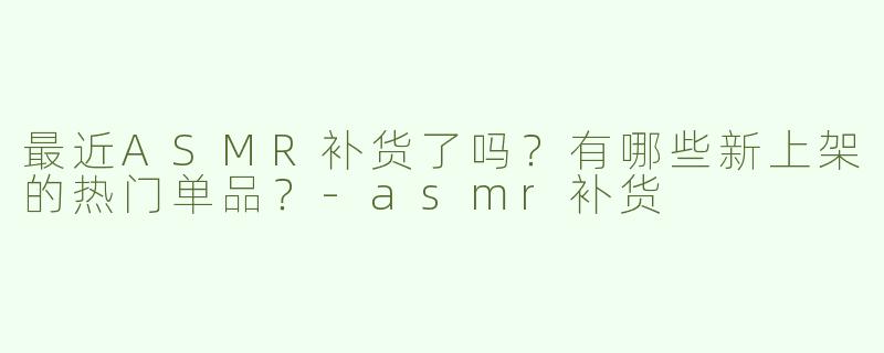 最近ASMR补货了吗？有哪些新上架的热门单品？-asmr补货