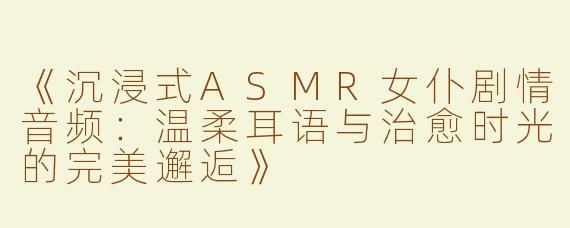 《沉浸式ASMR女仆剧情音频：温柔耳语与治愈时光的完美邂逅》