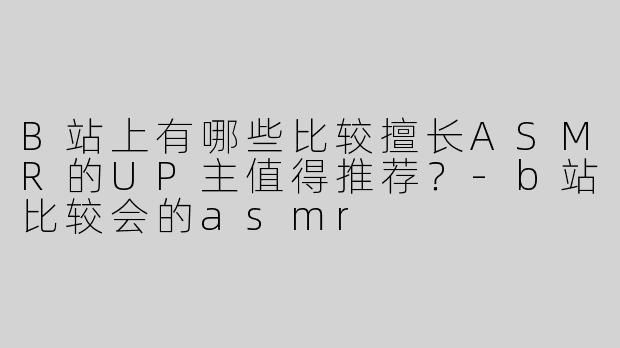 B站上有哪些比较擅长ASMR的UP主值得推荐？-b站比较会的asmr