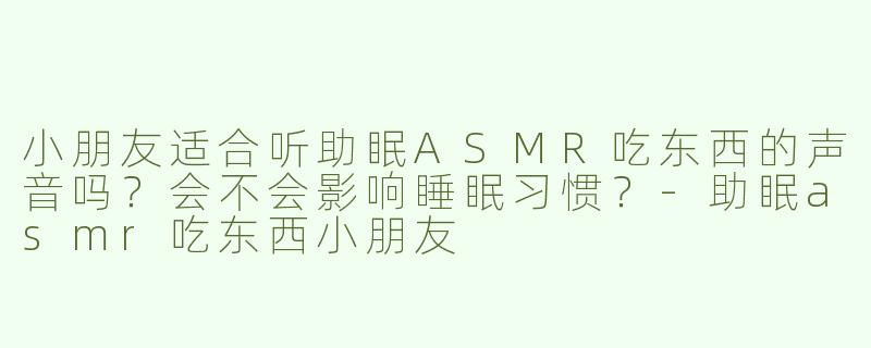 小朋友适合听助眠ASMR吃东西的声音吗？会不会影响睡眠习惯？-助眠asmr吃东西小朋友