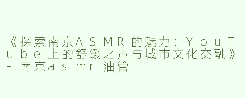 《探索南京ASMR的魅力：YouTube上的舒缓之声与城市文化交融》-南京asmr油管
