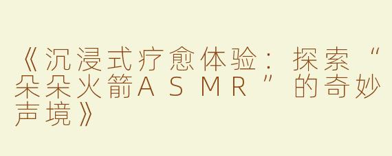 《沉浸式疗愈体验：探索“朵朵火箭ASMR”的奇妙声境》