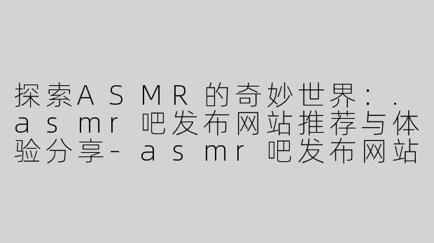 探索ASMR的奇妙世界：.asmr吧发布网站推荐与体验分享