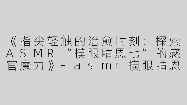 《指尖轻触的治愈时刻：探索ASMR“摸眼睛恩七”的感官魔力》