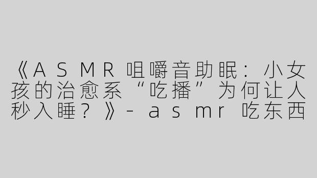 《ASMR咀嚼音助眠：小女孩的治愈系“吃播”为何让人秒入睡？》-asmr吃东西助眠小女孩