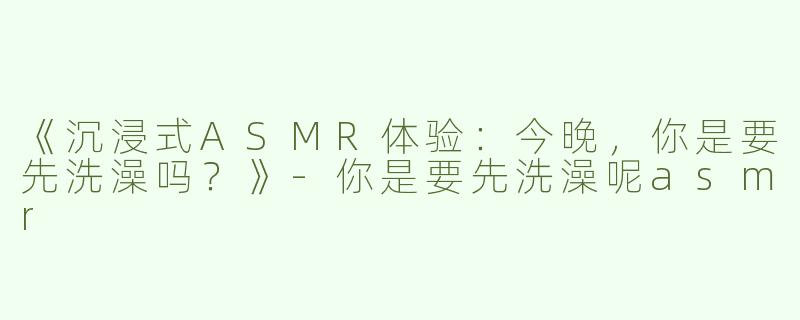 《沉浸式ASMR体验：今晚，你是要先洗澡吗？》-你是要先洗澡呢asmr