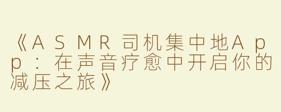 《ASMR司机集中地App：在声音疗愈中开启你的减压之旅》