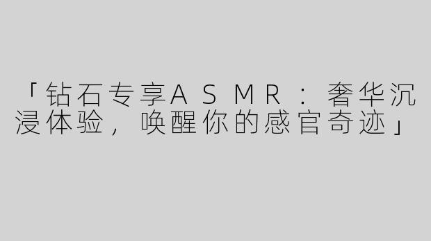 「钻石专享ASMR：奢华沉浸体验，唤醒你的感官奇迹」