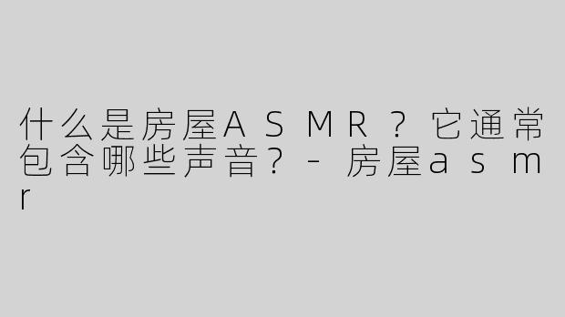 什么是房屋ASMR？它通常包含哪些声音？-房屋asmr