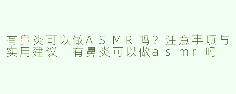 有鼻炎可以做ASMR吗？注意事项与实用建议-有鼻炎可以做asmr吗