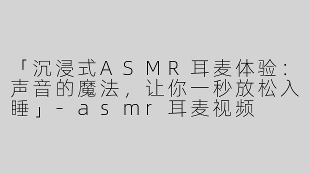 「沉浸式ASMR耳麦体验：声音的魔法，让你一秒放松入睡」-asmr耳麦视频