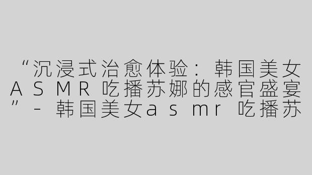 “沉浸式治愈体验：韩国美女ASMR吃播苏娜的感官盛宴”-韩国美女asmr吃播苏娜
