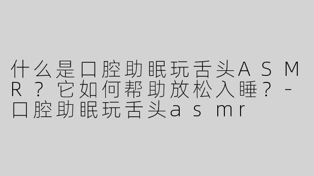 什么是口腔助眠玩舌头ASMR？它如何帮助放松入睡？-口腔助眠玩舌头asmr