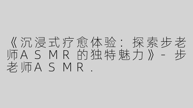 《沉浸式疗愈体验：探索步老师ASMR的独特魅力》-步老师ASMR.
