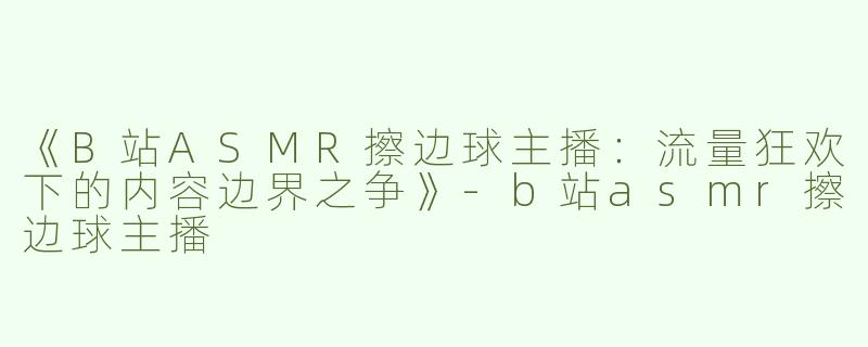《B站ASMR擦边球主播：流量狂欢下的内容边界之争》-b站asmr擦边球主播