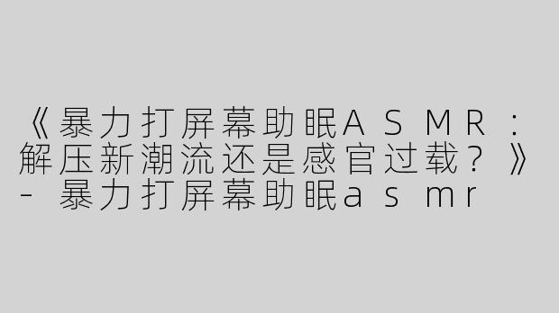 《暴力打屏幕助眠ASMR：解压新潮流还是感官过载？》-暴力打屏幕助眠asmr