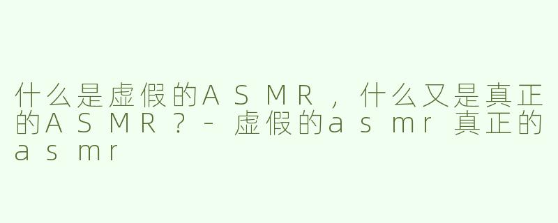 什么是虚假的ASMR，什么又是真正的ASMR？-虚假的asmr真正的asmr