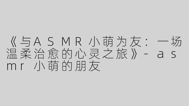 《与ASMR小萌为友：一场温柔治愈的心灵之旅》-asmr小萌的朋友