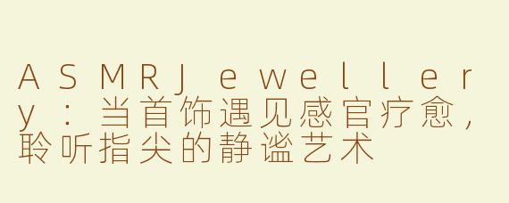 ASMRJewellery：当首饰遇见感官疗愈，聆听指尖的静谧艺术