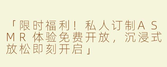 「限时福利！私人订制ASMR体验免费开放，沉浸式放松即刻开启」