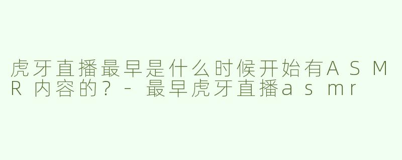 虎牙直播最早是什么时候开始有ASMR内容的？-最早虎牙直播asmr
