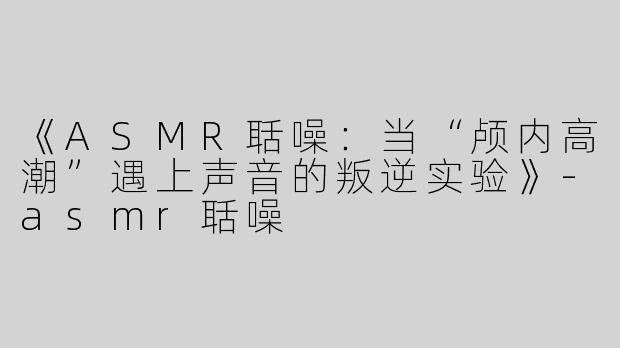《ASMR聒噪：当“颅内高潮”遇上声音的叛逆实验》-asmr聒噪
