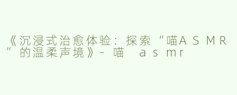 《沉浸式治愈体验：探索“喵ASMR”的温柔声境》-喵 asmr