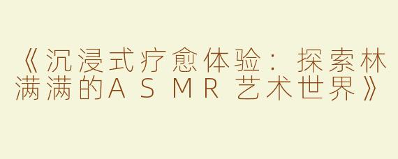 《沉浸式疗愈体验：探索林满满的ASMR艺术世界》