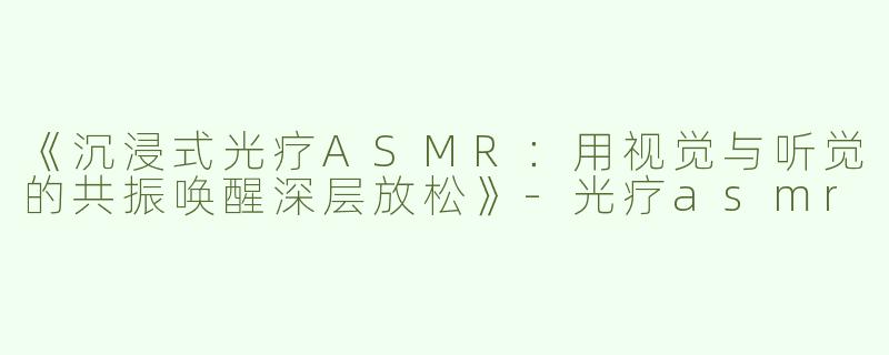 《沉浸式光疗ASMR：用视觉与听觉的共振唤醒深层放松》-光疗asmr
