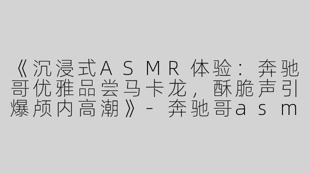 《沉浸式ASMR体验：奔驰哥优雅品尝马卡龙，酥脆声引爆颅内高潮》-奔驰哥asmr吃马卡龙