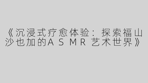 《沉浸式疗愈体验：探索福山沙也加的ASMR艺术世界》