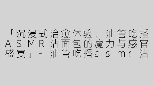 「沉浸式治愈体验：油管吃播ASMR沾面包的魔力与感官盛宴」-油管吃播asmr沾面包