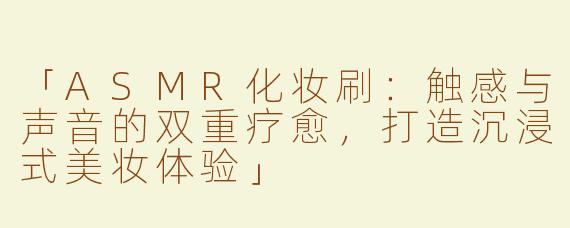 「ASMR化妆刷：触感与声音的双重疗愈，打造沉浸式美妆体验」