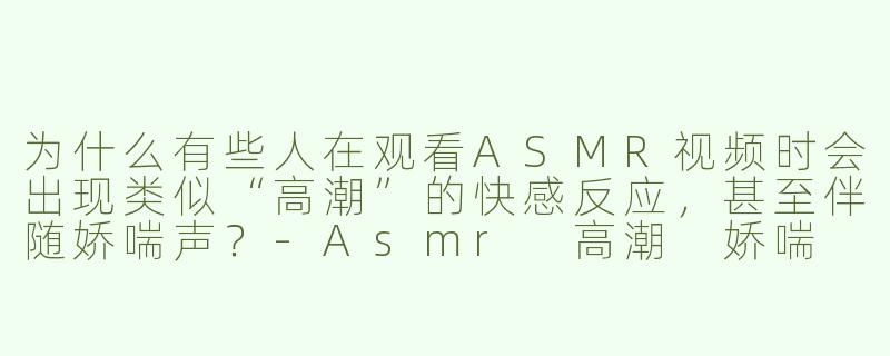 为什么有些人在观看ASMR视频时会出现类似“高潮”的快感反应，甚至伴随娇喘声？-Asmr 高潮 娇喘