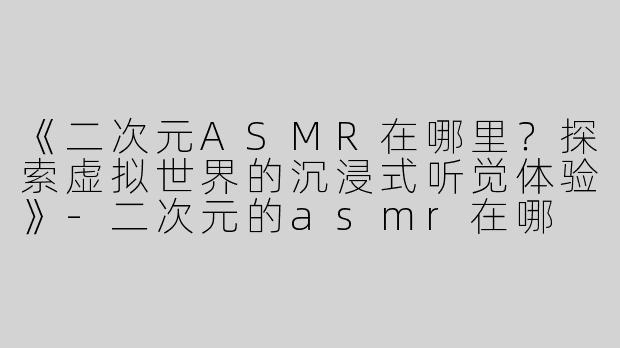 《二次元ASMR在哪里？探索虚拟世界的沉浸式听觉体验》-二次元的asmr在哪